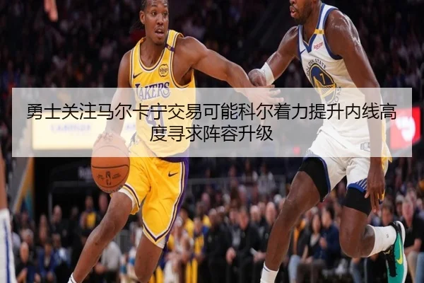 勇士关注马尔卡宁交易可能科尔着力提升内线高度寻求阵容升级 - Crown Sports