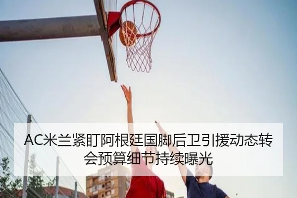 AC米兰紧盯阿根廷国脚后卫引援动态转会预算细节持续曝光